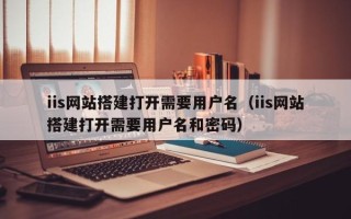 日土iis网站搭建打开需要用户名（iis网站搭建打开需要用户名和密码）