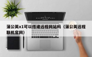 日土蒲公英x1可以搭建远程网站吗（蒲公英远程联机官网）